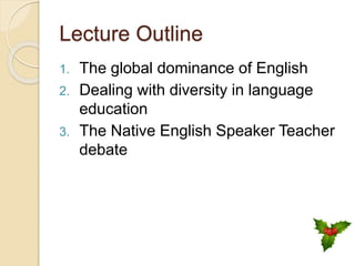 Lecture Outline
1. The global dominance of English
2. Dealing with diversity in language
education
3. The Native English Speaker Teacher
debate
 