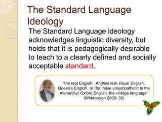 The Standard Language
Ideology
The Standard Language ideology
acknowledges linguistic diversity, but
holds that it is pedagogically desirable
to teach to a clearly defined and socially
acceptable standard.
“the real English, Anglais real, Royal English,
Queen’s English, or (for those unsympathetic to the
monarchy) Oxford English, the vintage language”
(Widdowson 2003: 35)
 