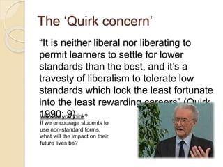 The ‘Quirk concern’
“It is neither liberal nor liberating to
permit learners to settle for lower
standards than the best, and it’s a
travesty of liberalism to tolerate low
standards which lock the least fortunate
into the least rewarding careers” (Quirk
1990: 9)What do you think?
If we encourage students to
use non-standard forms,
what will the impact on their
future lives be?
 