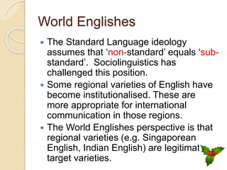 World Englishes
 The Standard Language ideology
assumes that ‘non-standard’ equals ‘sub-
standard’. Sociolinguistics has
challenged this position.
 Some regional varieties of English have
become institutionalised. These are
more appropriate for international
communication in those regions.
 The World Englishes perspective is that
regional varieties (e.g. Singaporean
English, Indian English) are legitimate
target varieties.
 