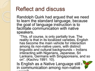 Reflect and discuss
Randolph Quirk had argued that we need
to learn the standard language, because
the goal of language instruction is to
facilitate communication with native
speakers.
“This, of course, is only partially true. The
reality is that in its localized varieties, English
has become the main vehicle for interaction
among its non-native users, with distinct
linguistic and cultural backgrounds – Indians
interacting with Nigerians, Japanese, Sri
Lankans, Germans with Singaporeans, and so
on”. (Kachru 1991: 10).
Is English as a Native Language still useful
in communication among non-native
 