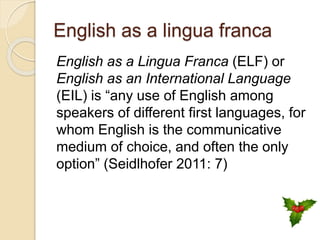 English as a lingua franca
English as a Lingua Franca (ELF) or
English as an International Language
(EIL) is “any use of English among
speakers of different first languages, for
whom English is the communicative
medium of choice, and often the only
option” (Seidlhofer 2011: 7)
 