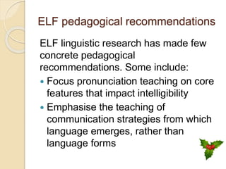 ELF pedagogical recommendations
ELF linguistic research has made few
concrete pedagogical
recommendations. Some include:
 Focus pronunciation teaching on core
features that impact intelligibility
 Emphasise the teaching of
communication strategies from which
language emerges, rather than
language forms
 