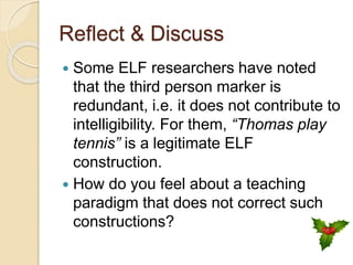 Reflect & Discuss
 Some ELF researchers have noted
that the third person marker is
redundant, i.e. it does not contribute to
intelligibility. For them, “Thomas play
tennis” is a legitimate ELF
construction.
 How do you feel about a teaching
paradigm that does not correct such
constructions?
 