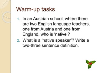 Warm-up tasks
1. In an Austrian school, where there
are two English language teachers,
one from Austria and one from
England, who is ‘native’?
2. What is a ‘native speaker’? Write a
two-three sentence definition.
 