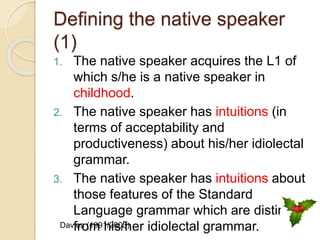 Defining the native speaker
(1)
1. The native speaker acquires the L1 of
which s/he is a native speaker in
childhood.
2. The native speaker has intuitions (in
terms of acceptability and
productiveness) about his/her idiolectal
grammar.
3. The native speaker has intuitions about
those features of the Standard
Language grammar which are distinct
from his/her idiolectal grammar.Davies (1991/2003)
 