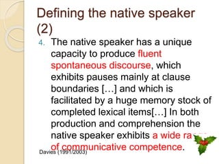 Defining the native speaker
(2)
4. The native speaker has a unique
capacity to produce fluent
spontaneous discourse, which
exhibits pauses mainly at clause
boundaries […] and which is
facilitated by a huge memory stock of
completed lexical items[…] In both
production and comprehension the
native speaker exhibits a wide range
of communicative competence.Davies (1991/2003)
 
