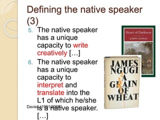 Defining the native speaker
(3)
5. The native speaker
has a unique
capacity to write
creatively […]
6. The native speaker
has a unique
capacity to
interpret and
translate into the
L1 of which he/she
is a native speaker.
[…]
Davies (1991/2003)
 