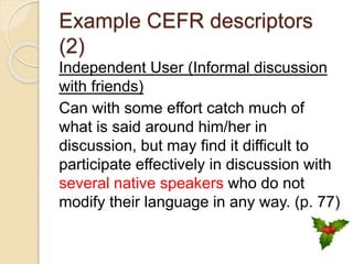 Example CEFR descriptors
(2)
Independent User (Informal discussion
with friends)
Can with some effort catch much of
what is said around him/her in
discussion, but may find it difficult to
participate effectively in discussion with
several native speakers who do not
modify their language in any way. (p. 77)
 
