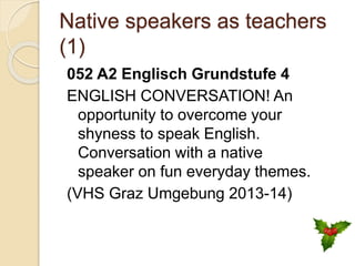 Native speakers as teachers
(1)
052 A2 Englisch Grundstufe 4
ENGLISH CONVERSATION! An
opportunity to overcome your
shyness to speak English.
Conversation with a native
speaker on fun everyday themes.
(VHS Graz Umgebung 2013-14)
 