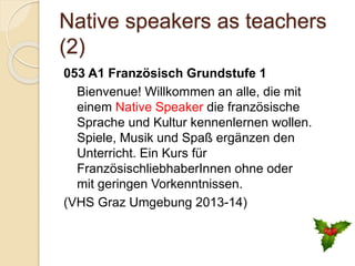 Native speakers as teachers
(2)
053 A1 Französisch Grundstufe 1
Bienvenue! Willkommen an alle, die mit
einem Native Speaker die französische
Sprache und Kultur kennenlernen wollen.
Spiele, Musik und Spaß ergänzen den
Unterricht. Ein Kurs für
FranzösischliebhaberInnen ohne oder
mit geringen Vorkenntnissen.
(VHS Graz Umgebung 2013-14)
 