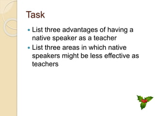 Task
 List three advantages of having a
native speaker as a teacher
 List three areas in which native
speakers might be less effective as
teachers
 