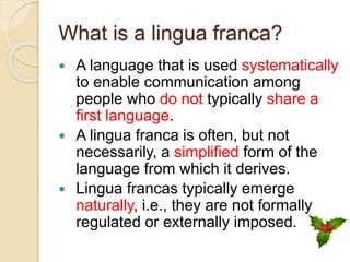 What is a lingua franca?
 A language that is used systematically
to enable communication among
people who do not typically share a
first language.
 A lingua franca is often, but not
necessarily, a simplified form of the
language from which it derives.
 Lingua francas typically emerge
naturally, i.e., they are not formally
regulated or externally imposed.
 
