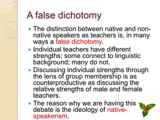 A false dichotomy
 The distinction between native and non-
native speakers as teachers is, in many
ways a false dichotomy.
 Individual teachers have different
strengths; some connect to linguistic
background; many do not.
 Discussing individual strengths through
the lens of group membership is as
counterproductive as discussing the
relative strengths of male and female
teachers.
 The reason why we are having this
debate is the ideology of native-
speakerism.
 