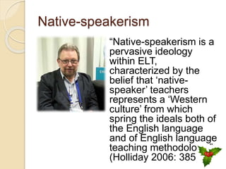 Native-speakerism
“Native-speakerism is a
pervasive ideology
within ELT,
characterized by the
belief that ‘native-
speaker’ teachers
represents a ‘Western
culture’ from which
spring the ideals both of
the English language
and of English language
teaching methodology.”
(Holliday 2006: 385)
 