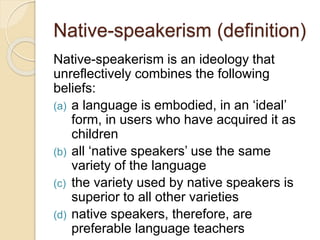Native-speakerism (definition)
Native-speakerism is an ideology that
unreflectively combines the following
beliefs:
(a) a language is embodied, in an ‘ideal’
form, in users who have acquired it as
children
(b) all ‘native speakers’ use the same
variety of the language
(c) the variety used by native speakers is
superior to all other varieties
(d) native speakers, therefore, are
preferable language teachers
 
