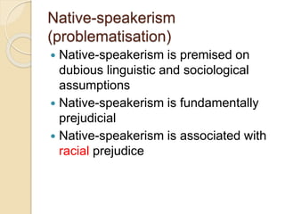 Native-speakerism
(problematisation)
 Native-speakerism is premised on
dubious linguistic and sociological
assumptions
 Native-speakerism is fundamentally
prejudicial
 Native-speakerism is associated with
racial prejudice
 