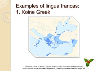 Examples of lingua francas:
1. Koine Greek
"Hellenistic Greek" by Davius (Own work. Licensed under CC0 via Wikimedia Commons)
https://commons.wikimedia.org/wiki/File:Hellenistic_Greek.png#/media/File:Hellenistic_Greek.png
 