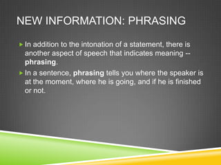 NEW INFORMATION: PHRASING

 In addition to the intonation of a statement, there is
  another aspect of speech that indicates meaning --
  phrasing.
 In a sentence, phrasing tells you where the speaker is
  at the moment, where he is going, and if he is finished
  or not.
 