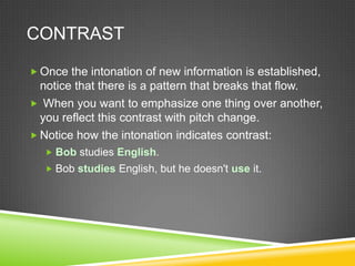 CONTRAST

 Once the intonation of new information is established,
  notice that there is a pattern that breaks that flow.
 When you want to emphasize one thing over another,
  you reflect this contrast with pitch change.
 Notice how the intonation indicates contrast:
   Bob studies English.
   Bob studies English, but he doesn't use it.
 