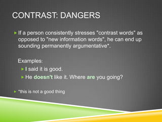 CONTRAST: DANGERS

 If a person consistently stresses "contrast words" as
  opposed to "new information words", he can end up
  sounding permanently argumentative*.

  Examples:
    I said it is good.
    He doesn't like it. Where are you going?


 *this is not a good thing
 