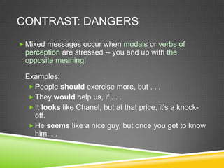 CONTRAST: DANGERS
 Mixed messages occur when modals or verbs of
 perception are stressed -- you end up with the
 opposite meaning!

 Examples:
   People should exercise more, but . . .
   They would help us, if . . .
   It looks like Chanel, but at that price, it's a knock-
    off.
   He seems like a nice guy, but once you get to know
    him. . .
 
