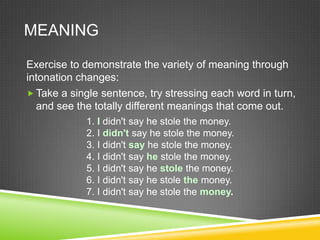MEANING

Exercise to demonstrate the variety of meaning through
intonation changes:
 Take a single sentence, try stressing each word in turn,
  and see the totally different meanings that come out.
            1. I didn't say he stole the money.
            2. I didn't say he stole the money.
            3. I didn't say he stole the money.
            4. I didn't say he stole the money.
            5. I didn't say he stole the money.
            6. I didn't say he stole the money.
            7. I didn't say he stole the money.
 