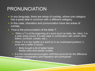 PRONUNCIATION
 In any language, there are areas of overlap, where one category
  has a great deal in common with a different category.
 In this case, intonation and pronunciation have two areas of
  overlap.
 First is the pronunciation of the letter T.
    When a T is at the beginning of a word (such as table, ten, take), it is
     a clear sharp sound. It is also clear in combination with certain other
     letters, (contract, contain, etc.)
    When T is in the middle of a word (or in an unstressed position), it
     turns into a softer D sound.
        Betty bought a bit of better butter.
           Beddy bada bida bedder budder.
    It is this intonation/pronunciation shift that accounts for the difference
     between photography (phoTAgraphy) and photograph
     (PHOdagraph).
 