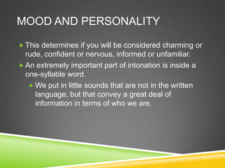MOOD AND PERSONALITY

 This determines if you will be considered charming or
  rude, confident or nervous, informed or unfamiliar.
 An extremely important part of intonation is inside a
  one-syllable word.
    We put in little sounds that are not in the written
     language, but that convey a great deal of
     information in terms of who we are.
 