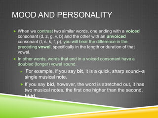 MOOD AND PERSONALITY
 When we contrast two similar words, one ending with a voiced
  consonant (d, z, g, v, b) and the other with an unvoiced
  consonant (t, s, k, f, p), you will hear the difference in the
  preceding vowel, specifically in the length or duration of that
  vowel.
 In other words, words that end in a voiced consonant have a
  doubled (longer) vowel sound.
      For example, if you say bit, it is a quick, sharp sound--a
       single musical note.
    If you say bid, however, the word is stretched out, it has
       two musical notes, the first one higher than the second,
       bi-id.
 