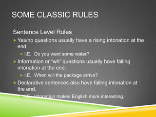 SOME CLASSIC RULES

Sentence Level Rules
 Yes/no questions usually have a rising intonation at the
  end.
    I.E. Do you want some water?
 Information or “wh” questions usually have falling
  intonation at the end.
    I.E. When will the package arrive?
 Declarative sentences also have falling intonation at
  the end.
    I.E. Intonation makes English more interesting.
 