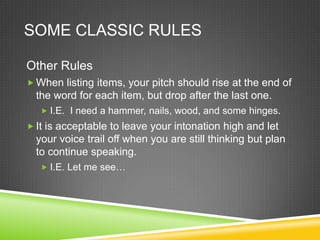 SOME CLASSIC RULES

Other Rules
 When listing items, your pitch should rise at the end of
  the word for each item, but drop after the last one.
    I.E. I need a hammer, nails, wood, and some hinges.
 It is acceptable to leave your intonation high and let
  your voice trail off when you are still thinking but plan
  to continue speaking.
    I.E. Let me see…
 