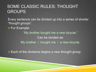 SOME CLASSIC RULES: THOUGHT
GROUPS
Every sentence can be divided up into a series of shorter
“thought groups”.
 For Example:
           “My brother bought me a new bicycle.”
                    Can be divided as:
         My brother / bought me / a new bicycle.

 Each of the divisions begins a new thought group.
 