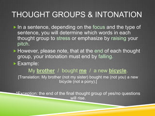 THOUGHT GROUPS & INTONATION
 In a sentence, depending on the focus and the type of
  sentence, you will determine which words in each
  thought group to stress or emphasize by raising your
  pitch.
 However, please note, that at the end of each thought
  group, your intonation must end by falling.
 Example:
       My brother / bought me / a new bicycle.
  [Translation: My brother (not my sister) bought me (not you) a new
                         bicycle (not a pony).]

 *Exception: the end of the final thought group of yes/no questions
                               will rise.
 