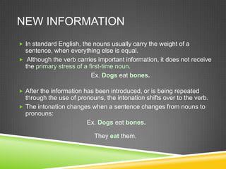 NEW INFORMATION
 In standard English, the nouns usually carry the weight of a
  sentence, when everything else is equal.
 Although the verb carries important information, it does not receive
  the primary stress of a first-time noun.
                           Ex. Dogs eat bones.

 After the information has been introduced, or is being repeated
  through the use of pronouns, the intonation shifts over to the verb.
 The intonation changes when a sentence changes from nouns to
  pronouns:
                        Ex. Dogs eat bones.

                           They eat them.
 