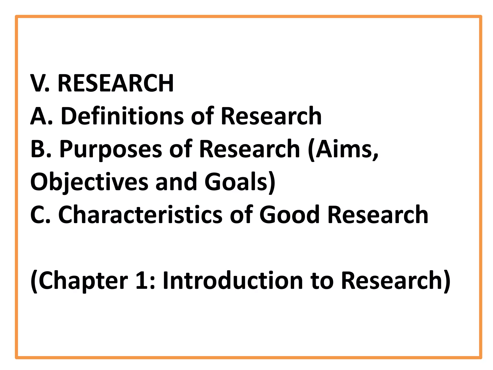 V. RESEARCH
A. Definitions of Research
B. Purposes of Research (Aims,
Objectives and Goals)
C. Characteristics of Good Research
(Chapter 1: Introduction to Research)
 