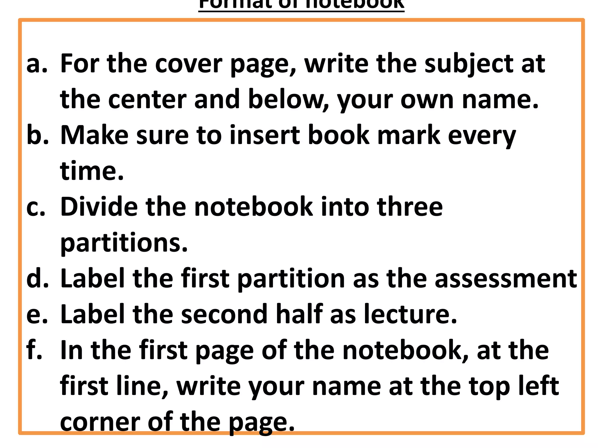 Format of notebook
a. For the cover page, write the subject at
the center and below, your own name.
b. Make sure to insert book mark every
time.
c. Divide the notebook into three
partitions.
d. Label the first partition as the assessment
e. Label the second half as lecture.
f. In the first page of the notebook, at the
first line, write your name at the top left
corner of the page.
 
