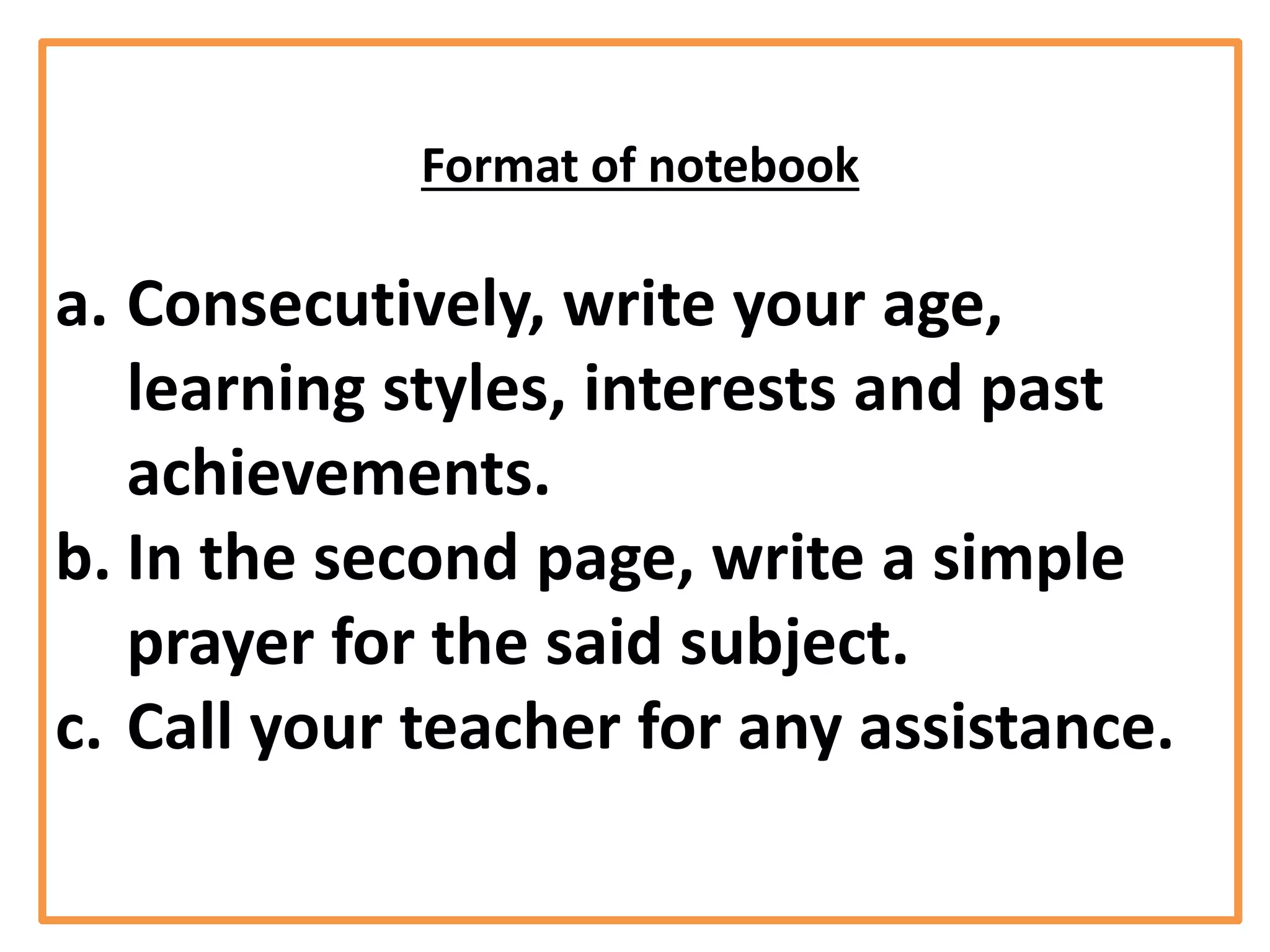 Format of notebook
a. Consecutively, write your age,
learning styles, interests and past
achievements.
b. In the second page, write a simple
prayer for the said subject.
c. Call your teacher for any assistance.
 