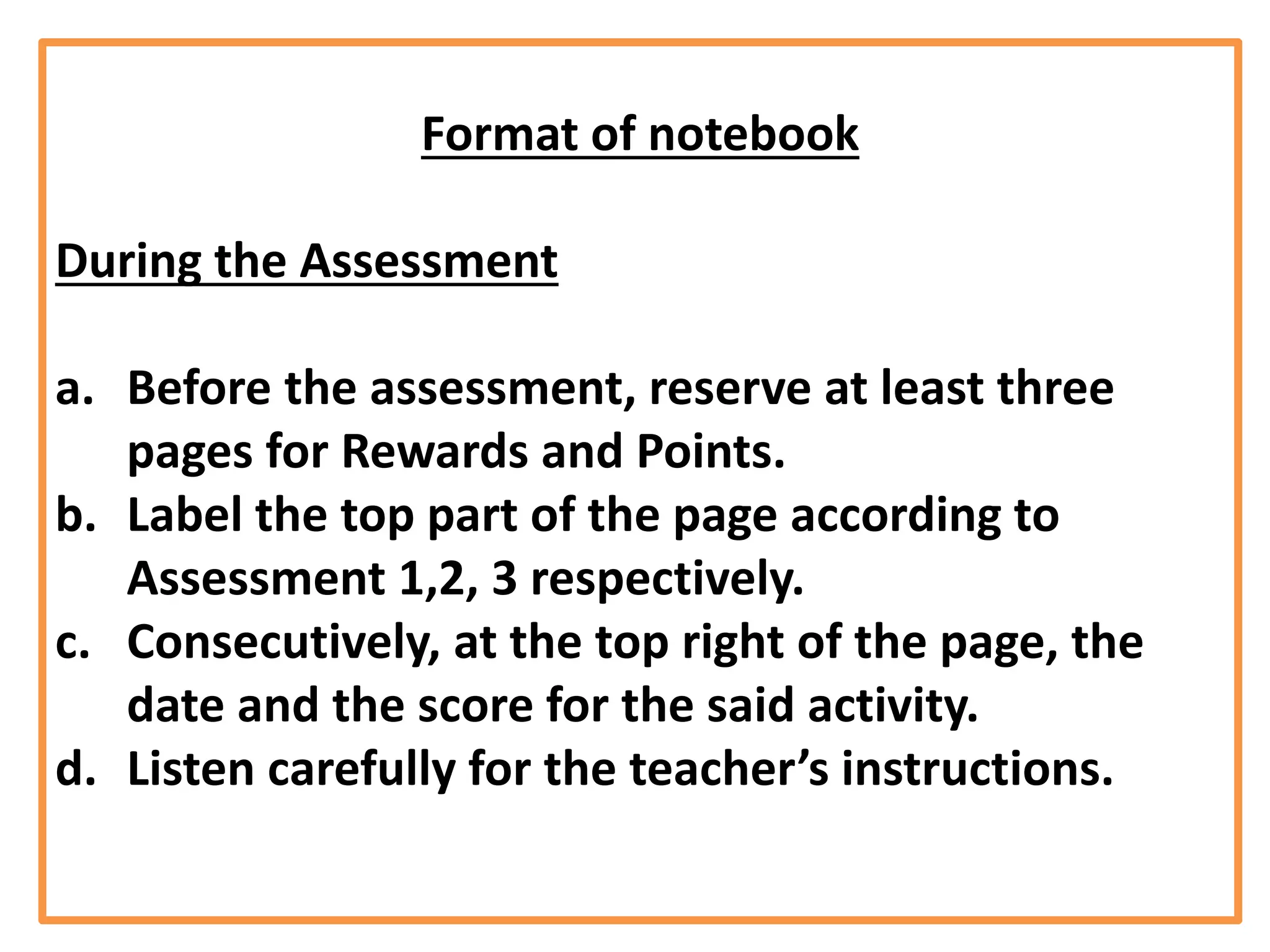 Format of notebook
During the Assessment
a. Before the assessment, reserve at least three
pages for Rewards and Points.
b. Label the top part of the page according to
Assessment 1,2, 3 respectively.
c. Consecutively, at the top right of the page, the
date and the score for the said activity.
d. Listen carefully for the teacher’s instructions.
 
