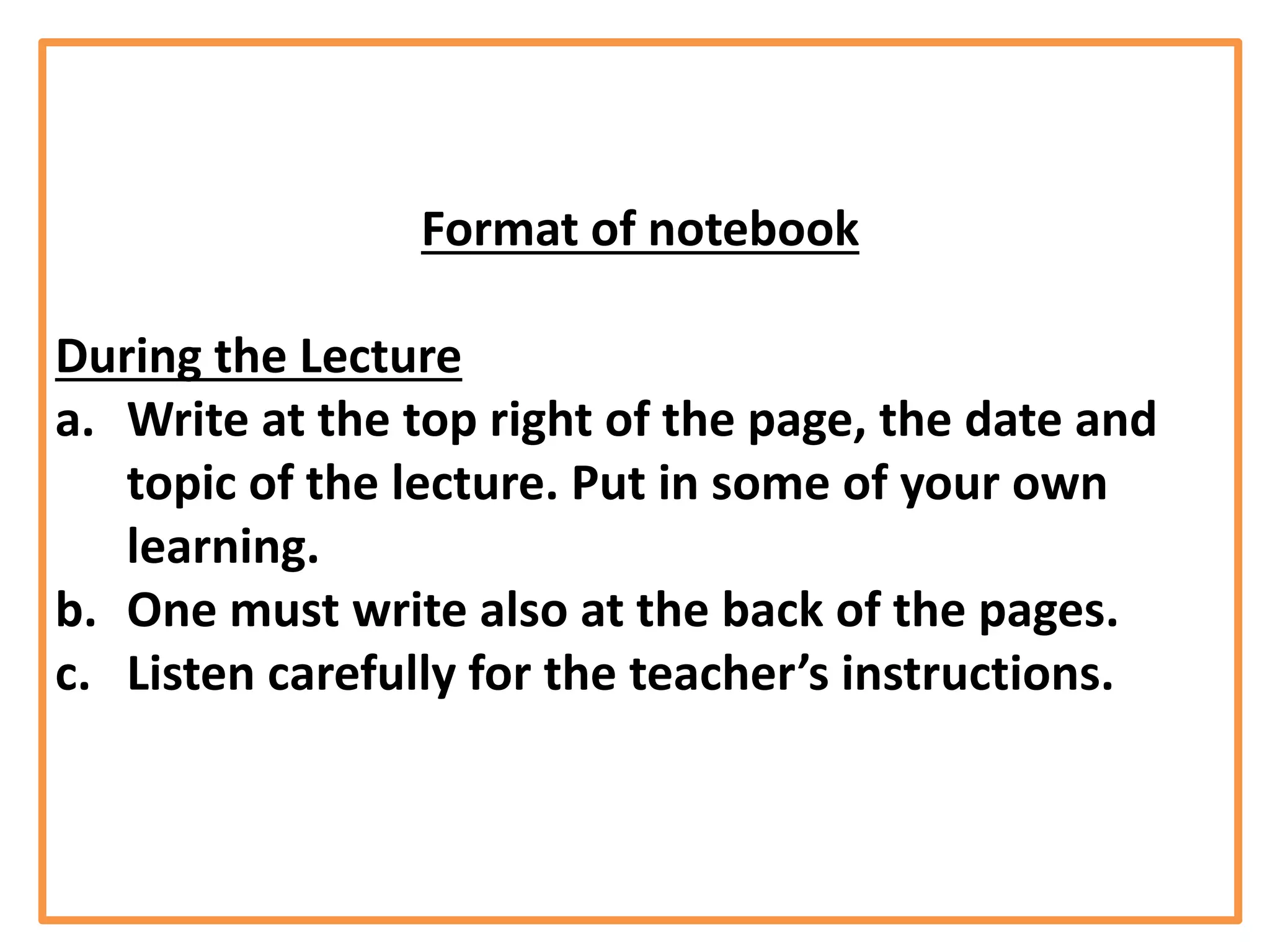 Format of notebook
During the Lecture
a. Write at the top right of the page, the date and
topic of the lecture. Put in some of your own
learning.
b. One must write also at the back of the pages.
c. Listen carefully for the teacher’s instructions.
 