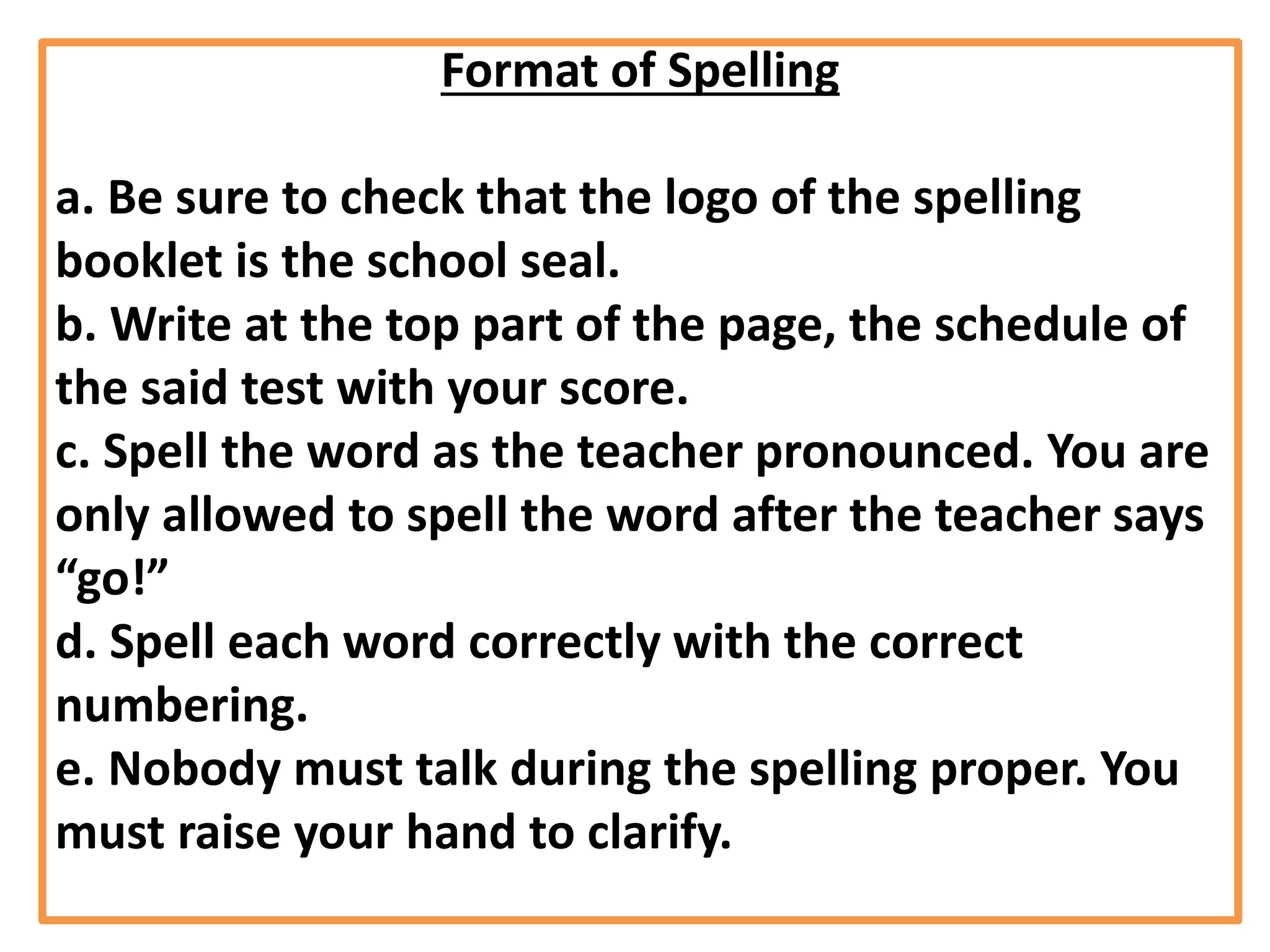 Format of Spelling
a. Be sure to check that the logo of the spelling
booklet is the school seal.
b. Write at the top part of the page, the schedule of
the said test with your score.
c. Spell the word as the teacher pronounced. You are
only allowed to spell the word after the teacher says
“go!”
d. Spell each word correctly with the correct
numbering.
e. Nobody must talk during the spelling proper. You
must raise your hand to clarify.
 