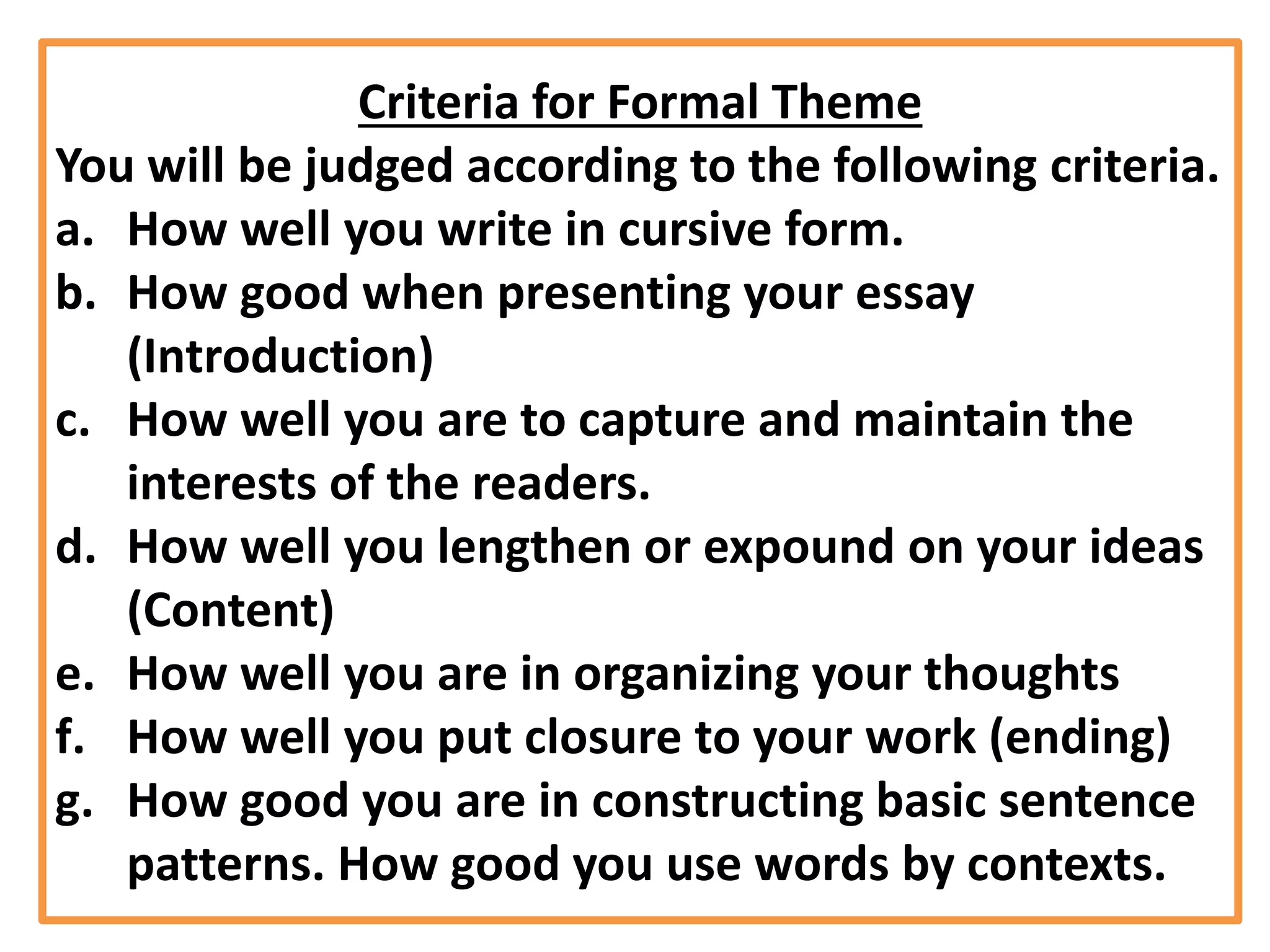 Criteria for Formal Theme
You will be judged according to the following criteria.
a. How well you write in cursive form.
b. How good when presenting your essay
(Introduction)
c. How well you are to capture and maintain the
interests of the readers.
d. How well you lengthen or expound on your ideas
(Content)
e. How well you are in organizing your thoughts
f. How well you put closure to your work (ending)
g. How good you are in constructing basic sentence
patterns. How good you use words by contexts.
 