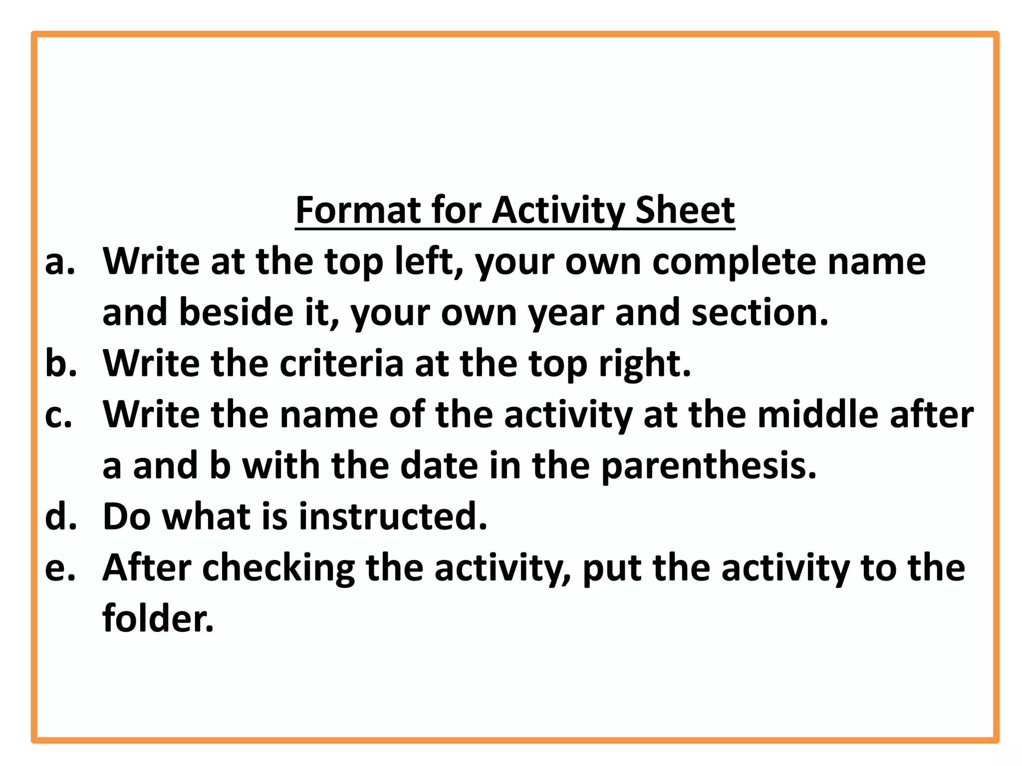 Format for Activity Sheet
a. Write at the top left, your own complete name
and beside it, your own year and section.
b. Write the criteria at the top right.
c. Write the name of the activity at the middle after
a and b with the date in the parenthesis.
d. Do what is instructed.
e. After checking the activity, put the activity to the
folder.
 