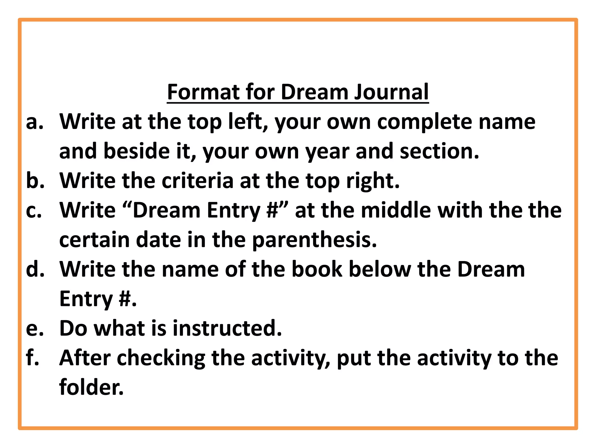 Format for Dream Journal
a. Write at the top left, your own complete name
and beside it, your own year and section.
b. Write the criteria at the top right.
c. Write “Dream Entry #” at the middle with the the
certain date in the parenthesis.
d. Write the name of the book below the Dream
Entry #.
e. Do what is instructed.
f. After checking the activity, put the activity to the
folder.
 