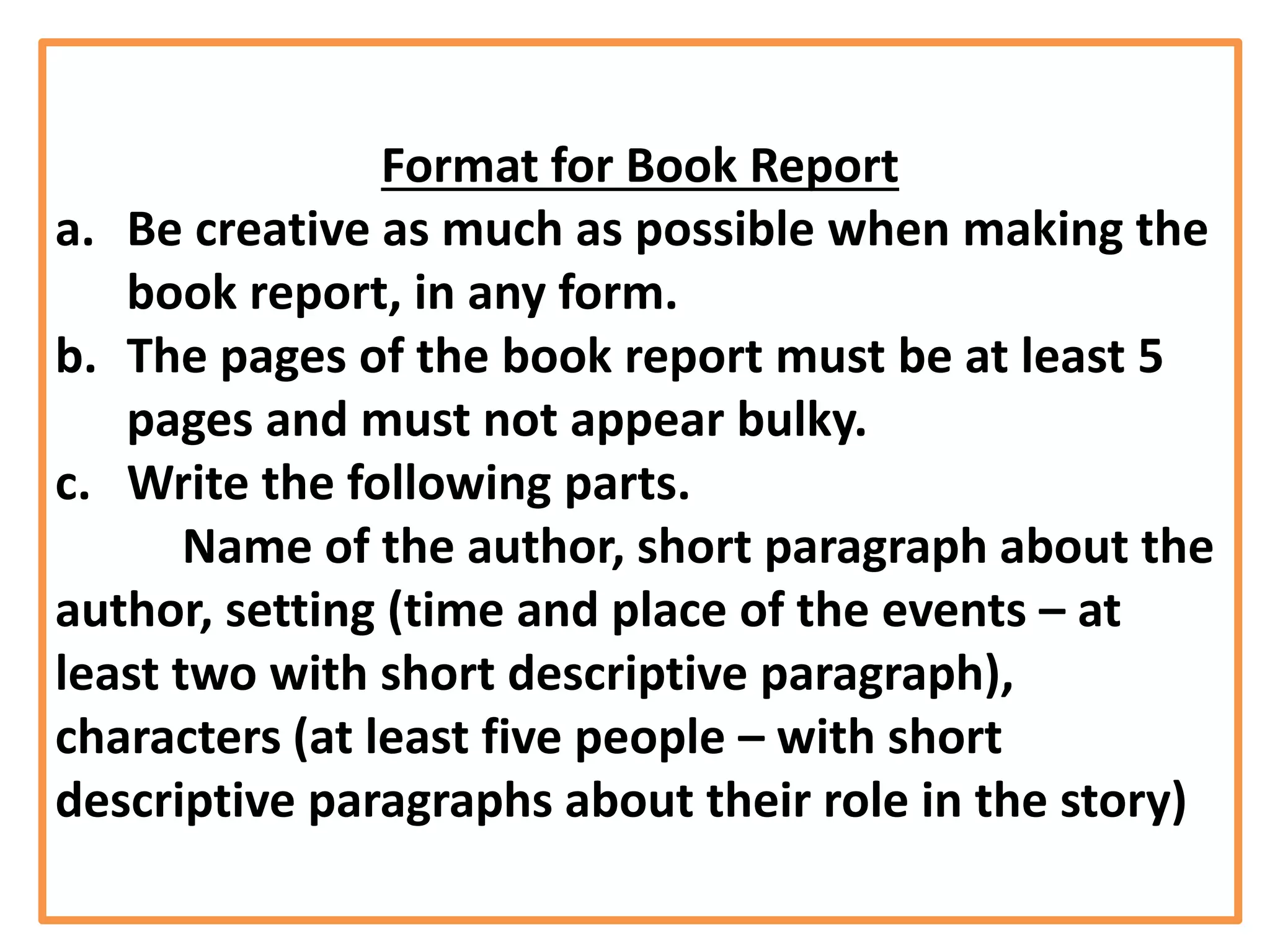 Format for Book Report
a. Be creative as much as possible when making the
book report, in any form.
b. The pages of the book report must be at least 5
pages and must not appear bulky.
c. Write the following parts.
Name of the author, short paragraph about the
author, setting (time and place of the events – at
least two with short descriptive paragraph),
characters (at least five people – with short
descriptive paragraphs about their role in the story)
 