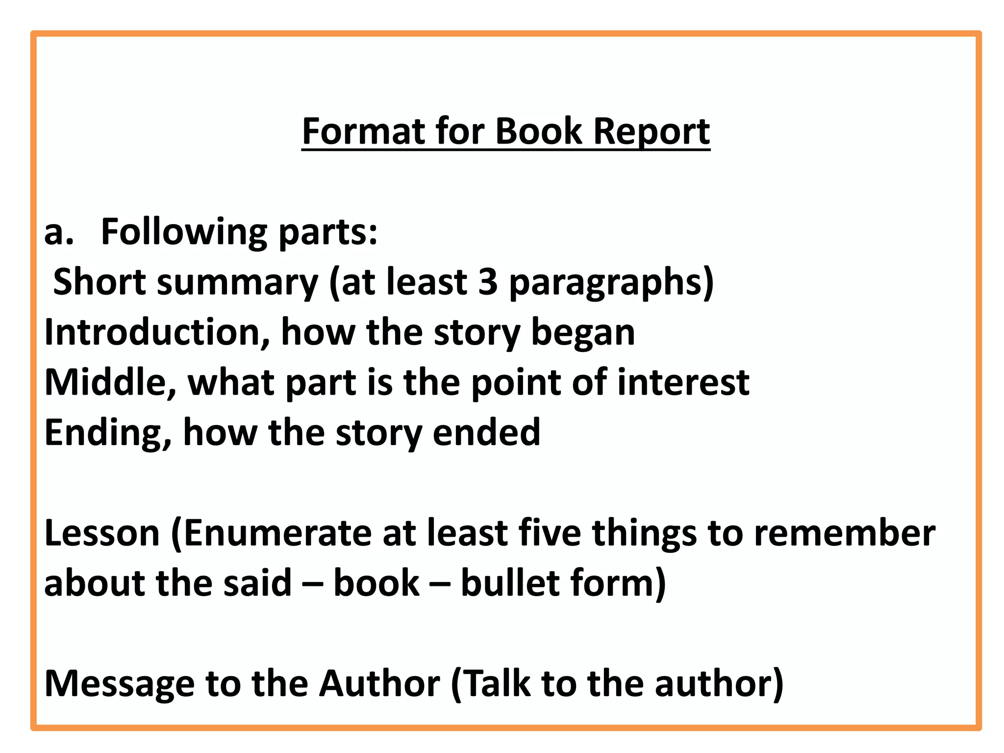 Format for Book Report
a. Following parts:
Short summary (at least 3 paragraphs)
Introduction, how the story began
Middle, what part is the point of interest
Ending, how the story ended
Lesson (Enumerate at least five things to remember
about the said – book – bullet form)
Message to the Author (Talk to the author)
 