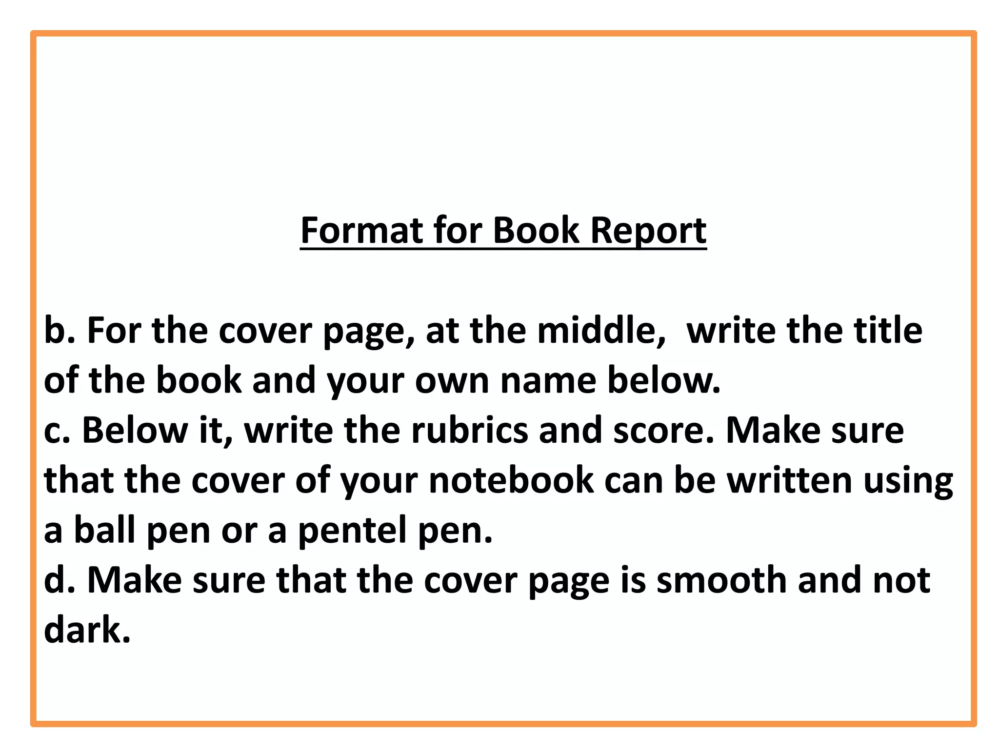 Format for Book Report
b. For the cover page, at the middle, write the title
of the book and your own name below.
c. Below it, write the rubrics and score. Make sure
that the cover of your notebook can be written using
a ball pen or a pentel pen.
d. Make sure that the cover page is smooth and not
dark.
 