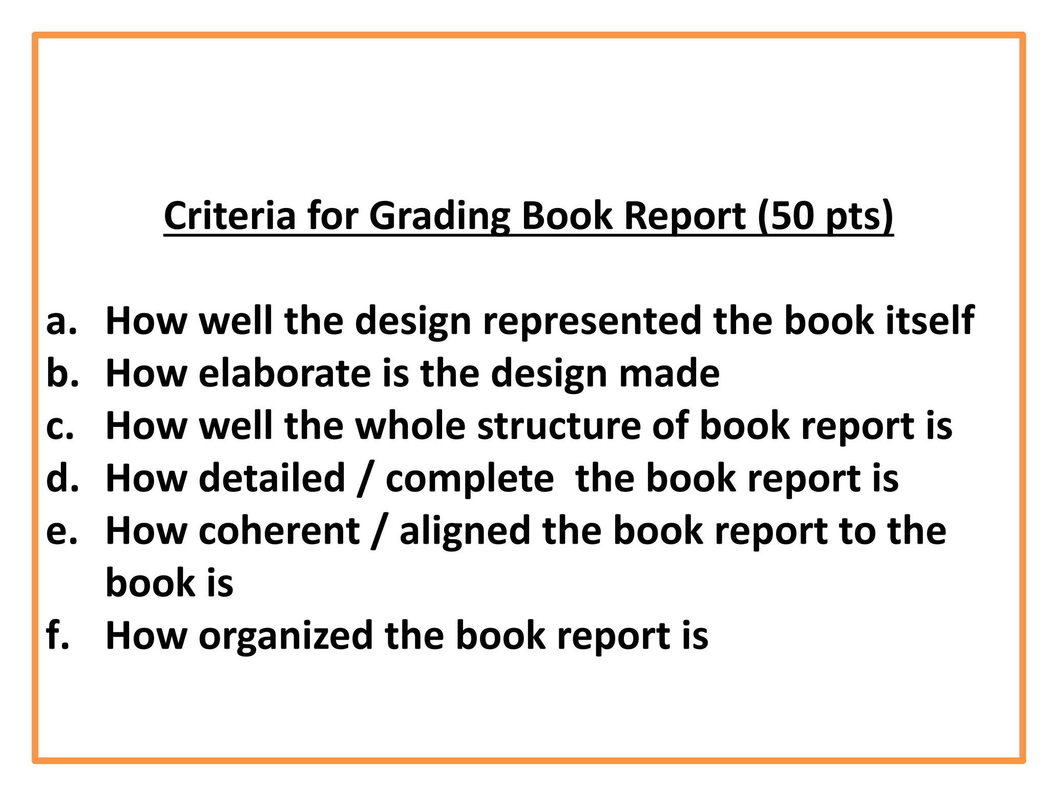 Criteria for Grading Book Report (50 pts)
a. How well the design represented the book itself
b. How elaborate is the design made
c. How well the whole structure of book report is
d. How detailed / complete the book report is
e. How coherent / aligned the book report to the
book is
f. How organized the book report is
 