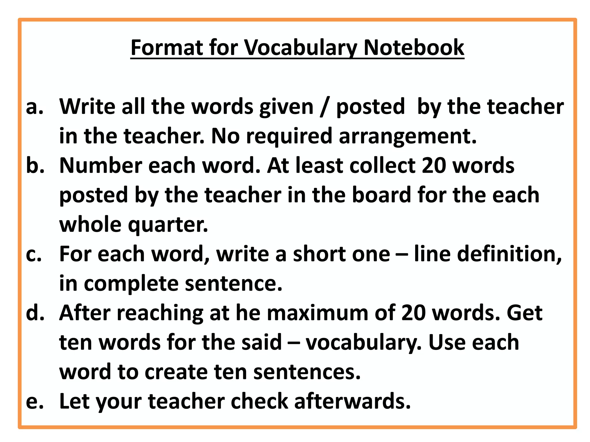 Format for Vocabulary Notebook
a. Write all the words given / posted by the teacher
in the teacher. No required arrangement.
b. Number each word. At least collect 20 words
posted by the teacher in the board for the each
whole quarter.
c. For each word, write a short one – line definition,
in complete sentence.
d. After reaching at he maximum of 20 words. Get
ten words for the said – vocabulary. Use each
word to create ten sentences.
e. Let your teacher check afterwards.
 