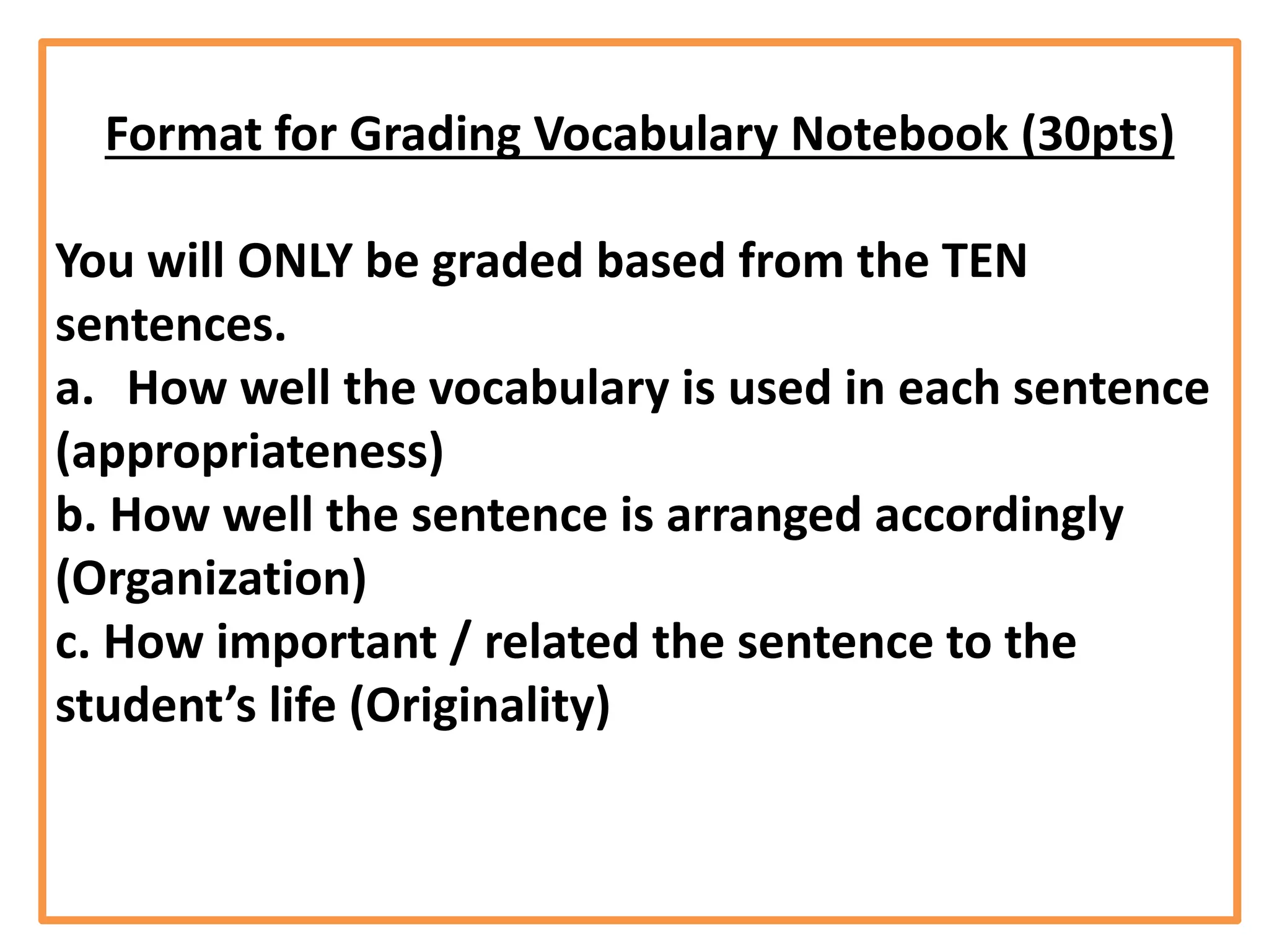 Format for Grading Vocabulary Notebook (30pts)
You will ONLY be graded based from the TEN
sentences.
a. How well the vocabulary is used in each sentence
(appropriateness)
b. How well the sentence is arranged accordingly
(Organization)
c. How important / related the sentence to the
student’s life (Originality)
 